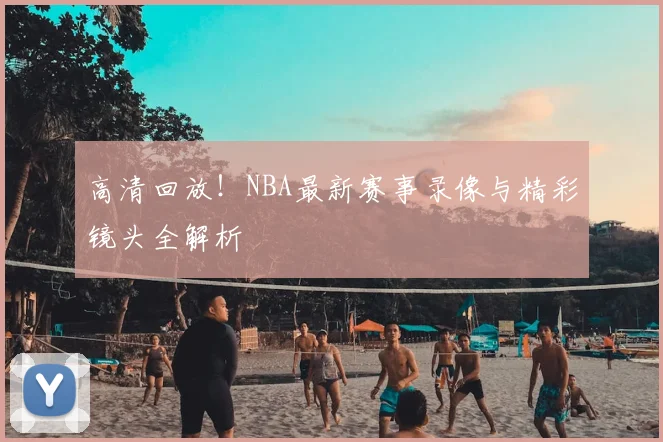 高清回放！NBA最新赛事录像与精彩镜头全解析