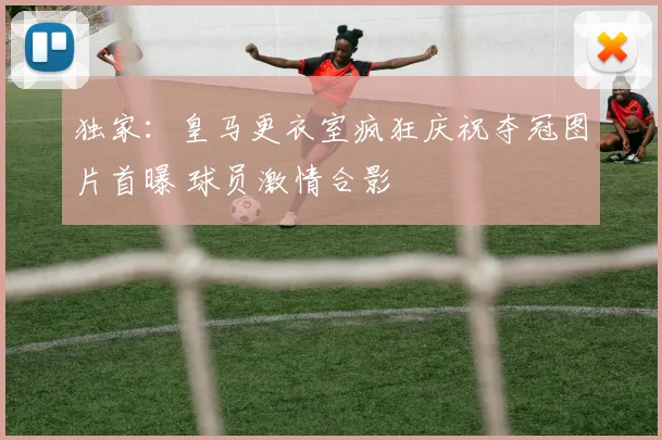 独家：皇马更衣室疯狂庆祝夺冠图片首曝 球员激情合影