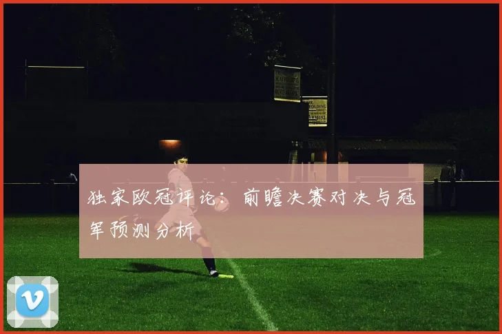 独家欧冠评论：前瞻决赛对决与冠军预测分析