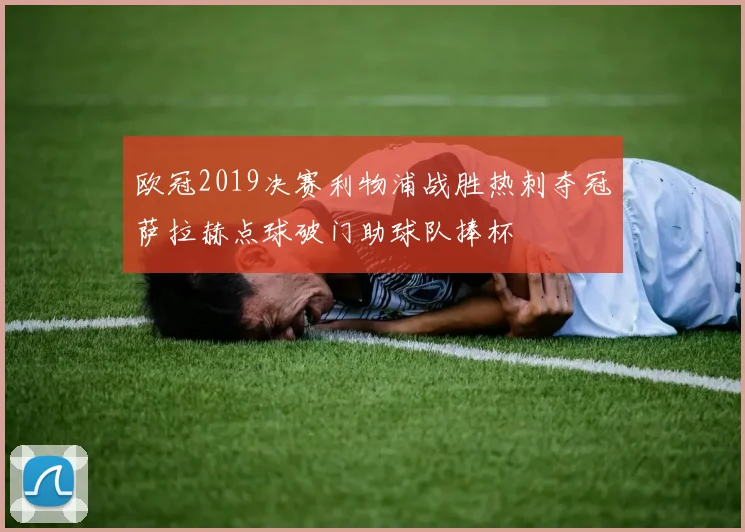 欧冠2019决赛利物浦战胜热刺夺冠萨拉赫点球破门助球队捧杯