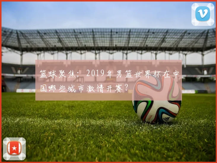 篮球聚焦：2019年男篮世界杯在中国哪些城市激情开赛？