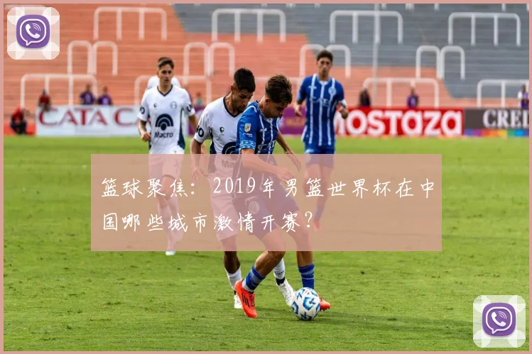 篮球聚焦：2019年男篮世界杯在中国哪些城市激情开赛？