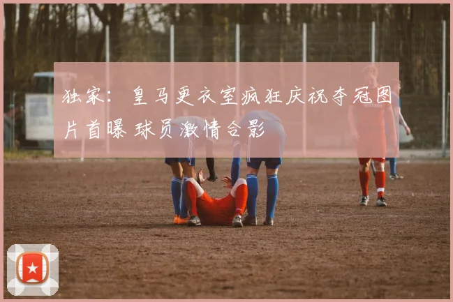 独家：皇马更衣室疯狂庆祝夺冠图片首曝 球员激情合影